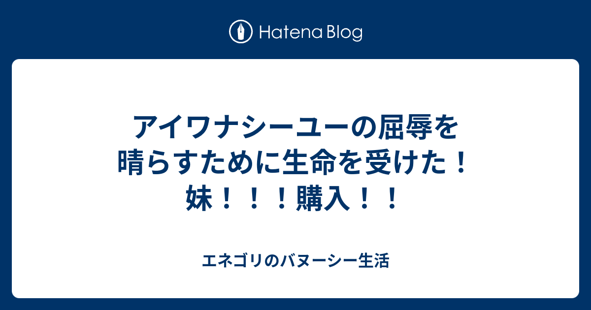 アイワナシーユーの屈辱を晴らすために生命を受けた 妹 購入 エネゴリのバヌーシー生活