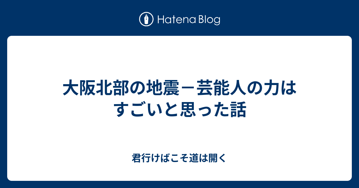 大阪北部の地震 芸能人の力はすごいと思った話 君行けばこそ道は開く