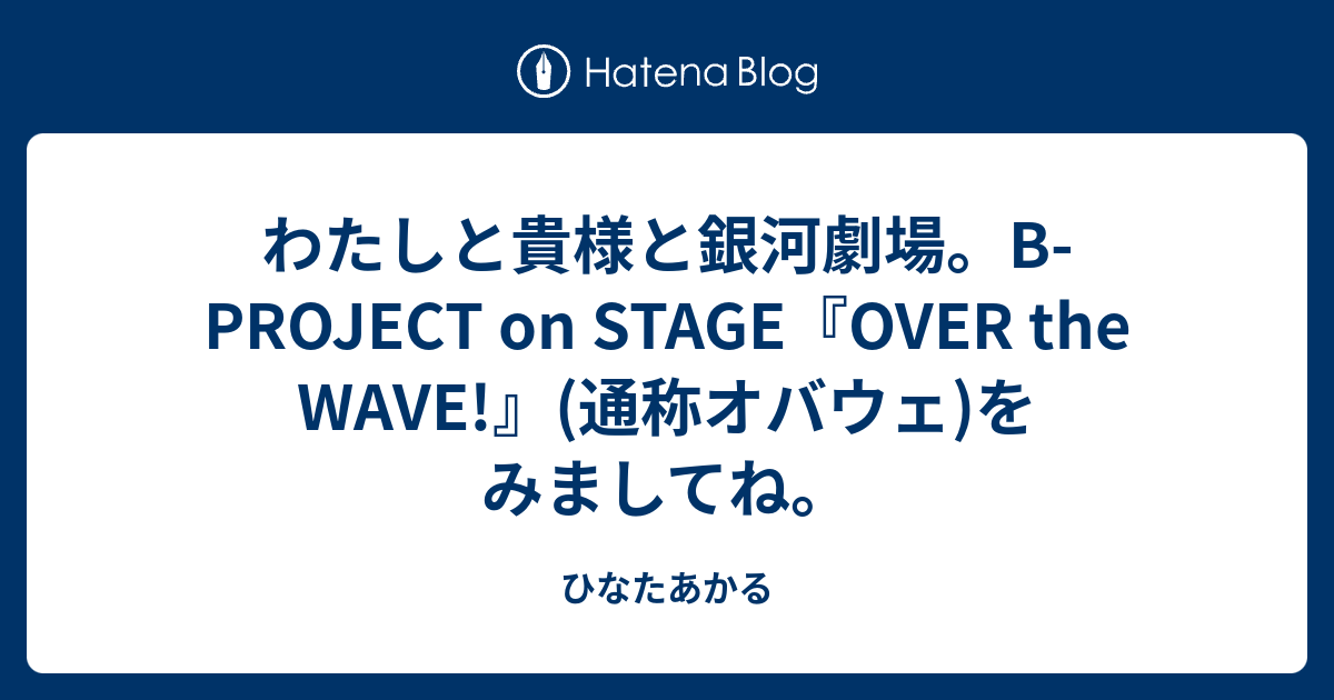 わたしと貴様と銀河劇場 B Project On Stage Over The Wave 通称オバウェ をみましてね ひなたあかる