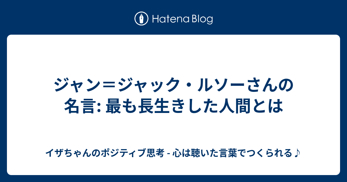 ジャン ジャック ルソーさんの名言 最も長生きした人間とは イザちゃんのポジティブ思考 心は聴いた言葉でつくられる