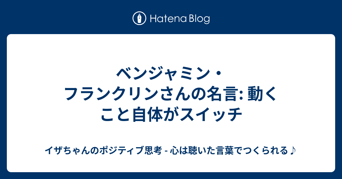 ベンジャミン フランクリンさんの名言 動くこと自体がスイッチ イザちゃんのポジティブ思考 心は聴いた言葉でつくられる