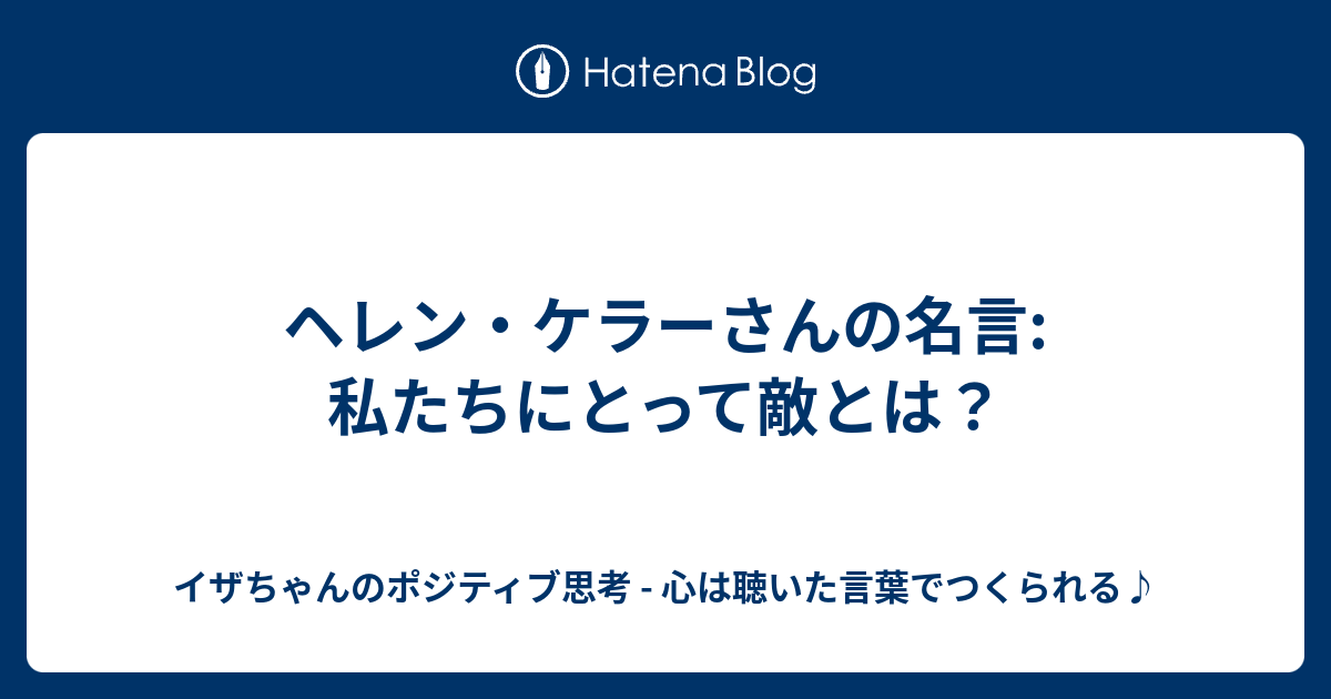 ヘレン ケラーさんの名言 私たちにとって敵とは イザちゃんのポジティブ思考 心は聴いた言葉でつくられる