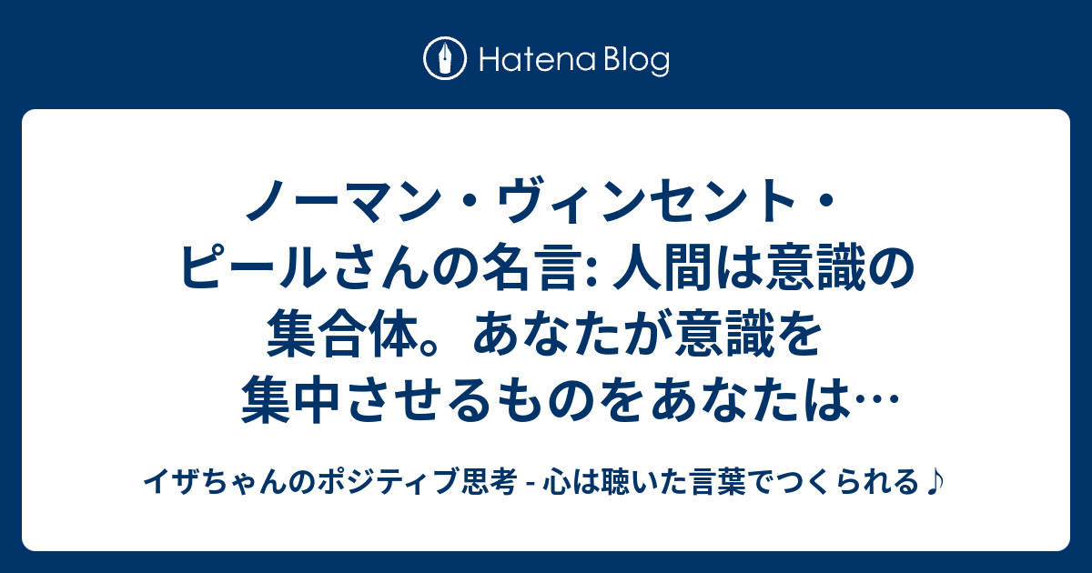 ノーマン ヴィンセント ピールさんの名言 人間は意識の集合体 あなたが意識を集中させるものをあなたは受け取ります イザちゃんのポジティブ思考 心は聴いた言葉でつくられる