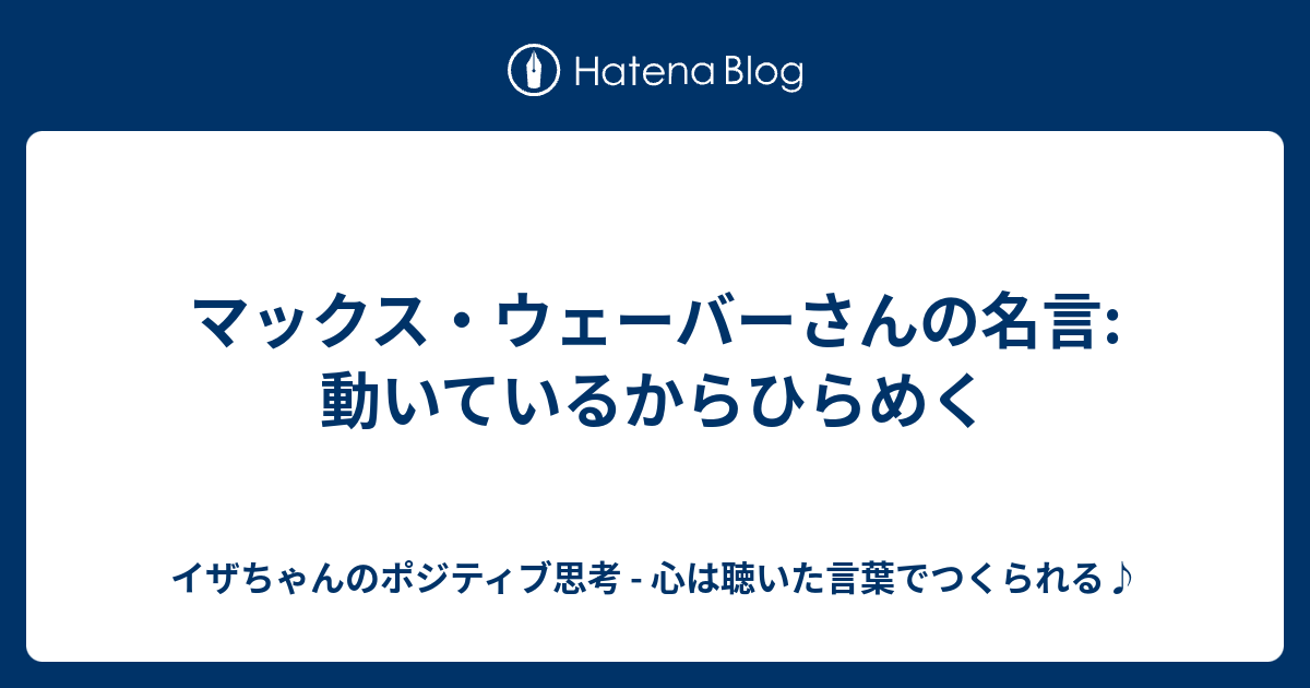 マックス ウェーバーさんの名言 動いているからひらめく イザちゃんのポジティブ思考 心は聴いた言葉でつくられる