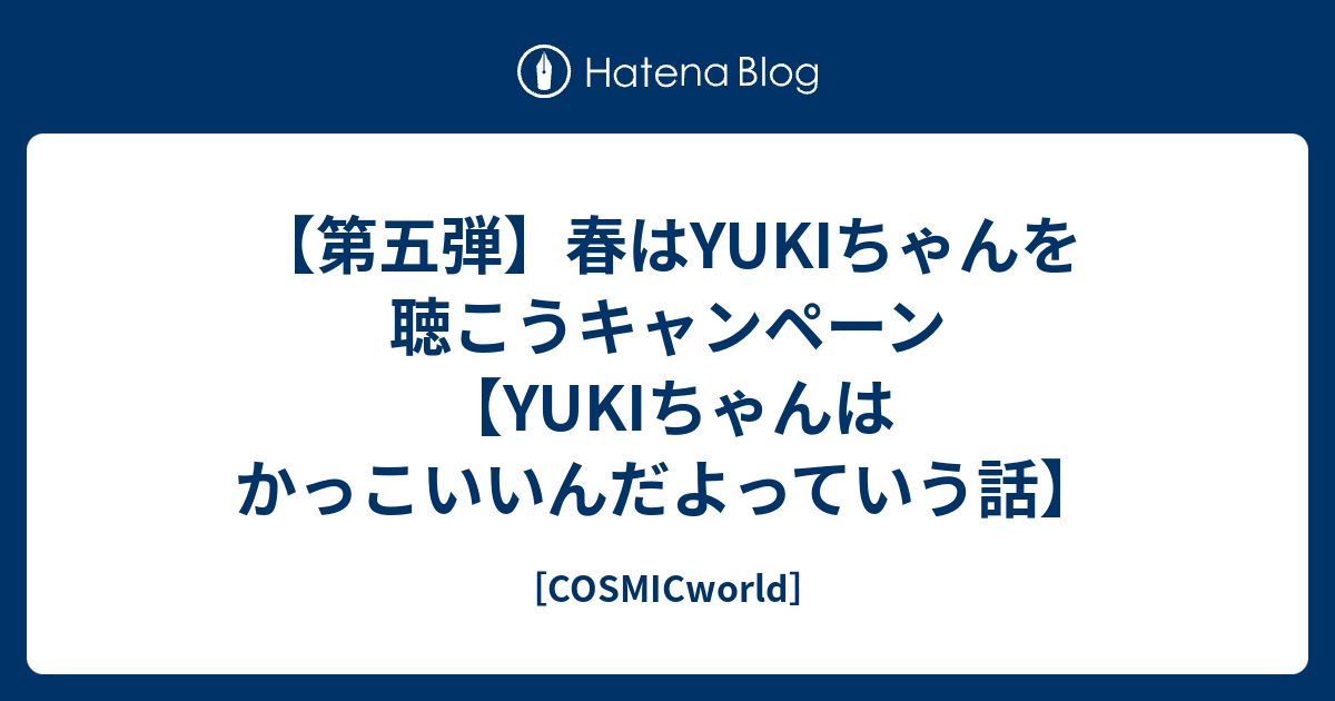 第五弾 春はyukiちゃんを聴こうキャンペーン Yukiちゃんはかっこいいんだよっていう話 Cosmicworld