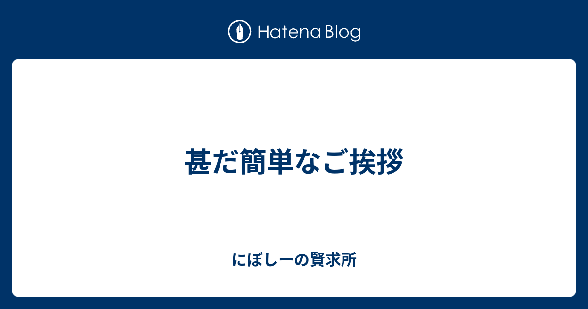 甚だ簡単なご挨拶 - にぼしーの賢求所