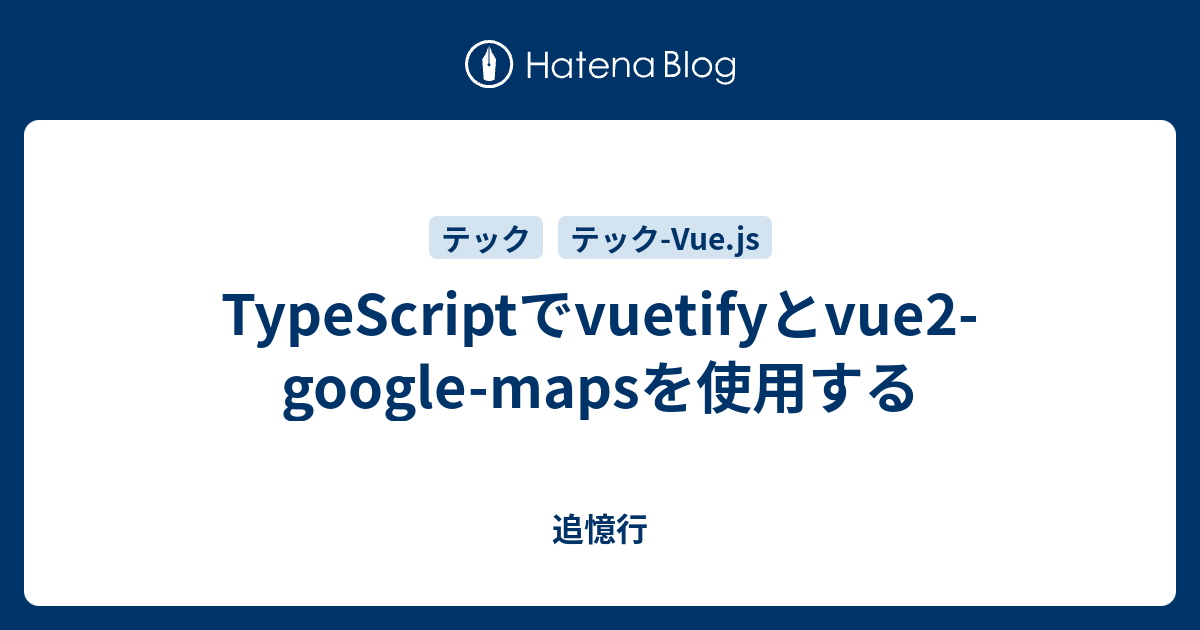TypeScriptでvuetifyとvue2googlemapsを使用する 追憶行