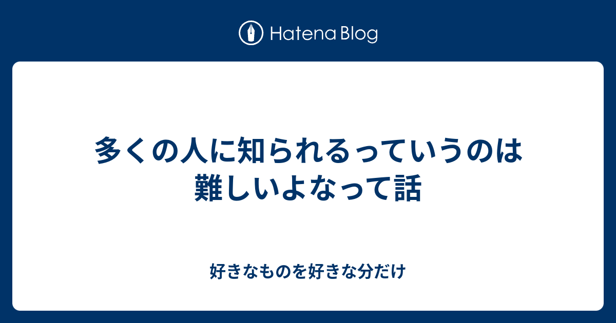 多くの人に知られるっていうのは難しいよなって話 - 好きなものを好きな分だけ