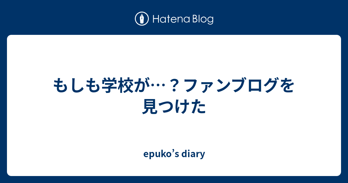 もしも学校が ファンブログを見つけた Epuko S Diary