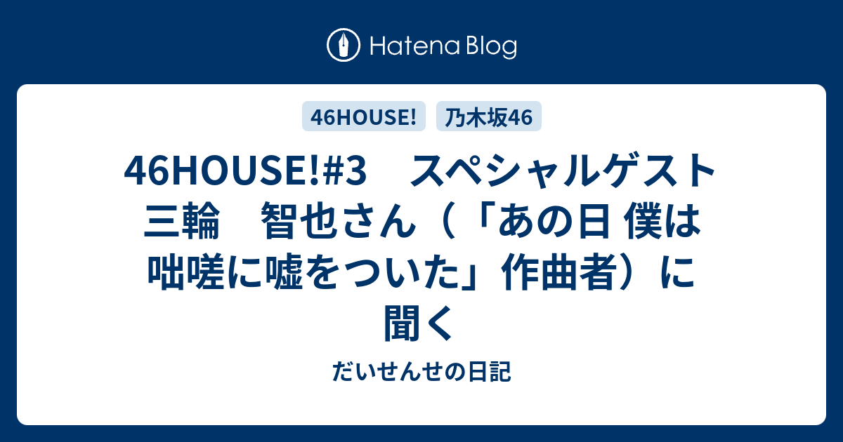 46house 3 スペシャルゲスト 三輪 智也さん あの日 僕は咄嗟に嘘をついた 作曲者 に聞く だいせんせの日記