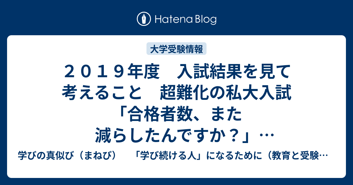 ２０１９年度 入試結果を見て考えること 超難化の私大入試 合格者数 また減らしたんですか ２０１９年３月執筆 学びの真似び まねび 学び続ける人 になるために 教育と受験と勉強法