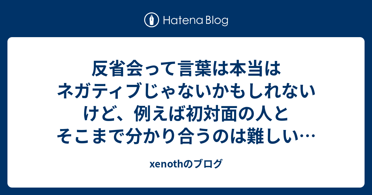 反省会って言葉は本当はネガティブじゃないかもしれないけど 例えば初対面の人とそこまで分かり合うのは難しいなぁ Xenothのブログ