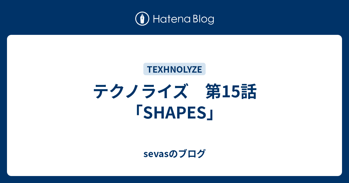 テクノライズ 第15話 Shapes Sevasのブログ