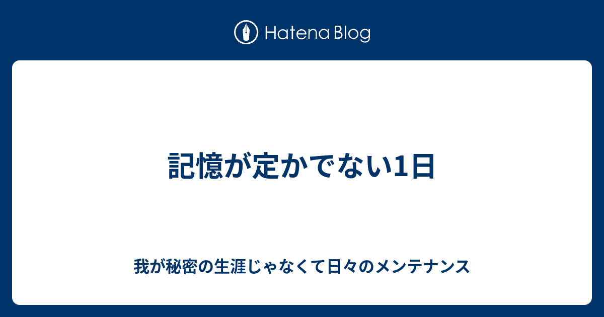 記憶が定かでない1日 - 我が秘密の生涯じゃなくて日々のメンテナンス