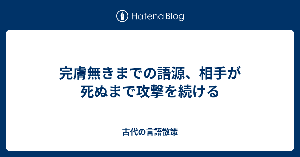 完膚無きまでの語源 相手が死ぬまで攻撃を続ける 古代の言語散策