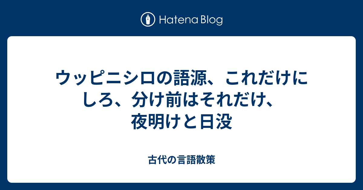 ウッピニシロの語源 これだけにしろ 分け前はそれだけ 夜明けと日没 古代の言語散策