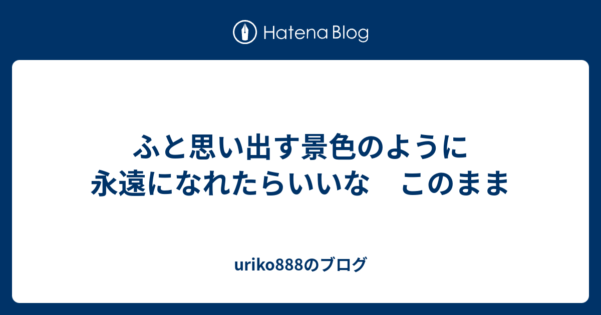 ふと思い出す景色のように 永遠になれたらいいな このまま Uriko8のブログ