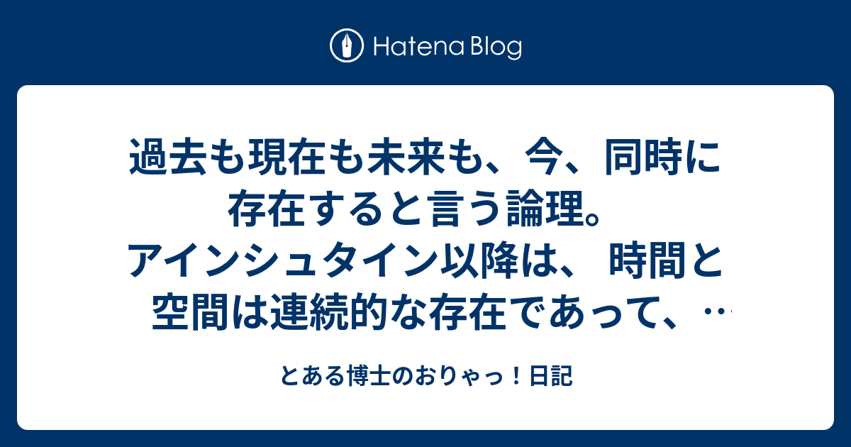 過去も現在も未来も、今、同時に存在すると言う論理。アインシュタイン以降は、 時間と空間は連続的な存在であって、  本質的には同じもの。日本にいながら同時に距離の離れた別の空間にロンドンが有るのだから、今同時に、未来や過去と言う別な時間も同時に存在する、と ...