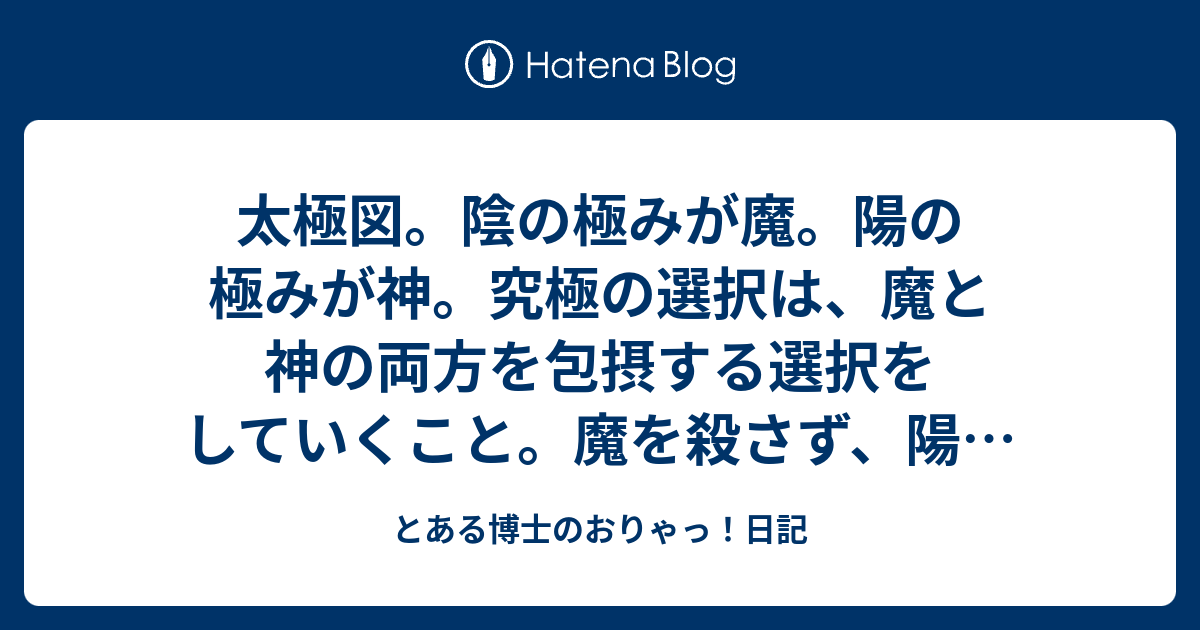 太極図 陰の極みが魔 陽の極みが神 究極の選択は 魔と神の両方を包摂する選択をしていくこと 魔を殺さず 陽を殺さず つまりは 空の選択をしていけるかどうか と言う事か とある博士のおりゃっ 日記