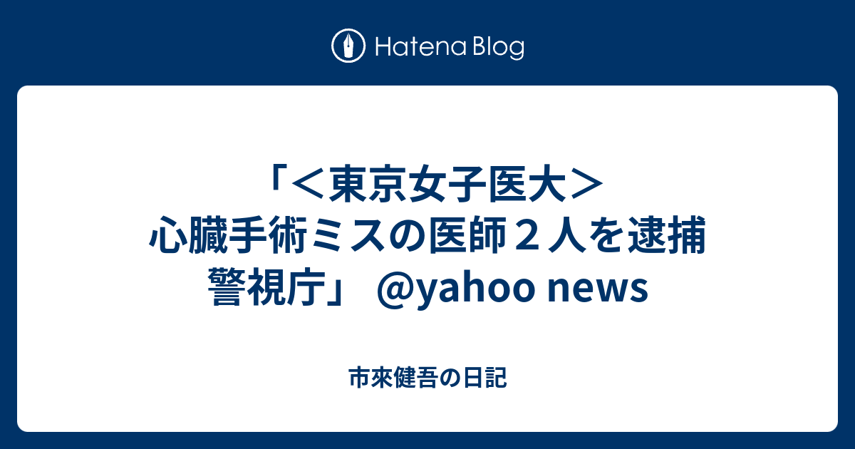 東京女子医大＞心臓手術ミスの医師2人を逮捕 警視庁」 yahoo news 市來健吾の日記