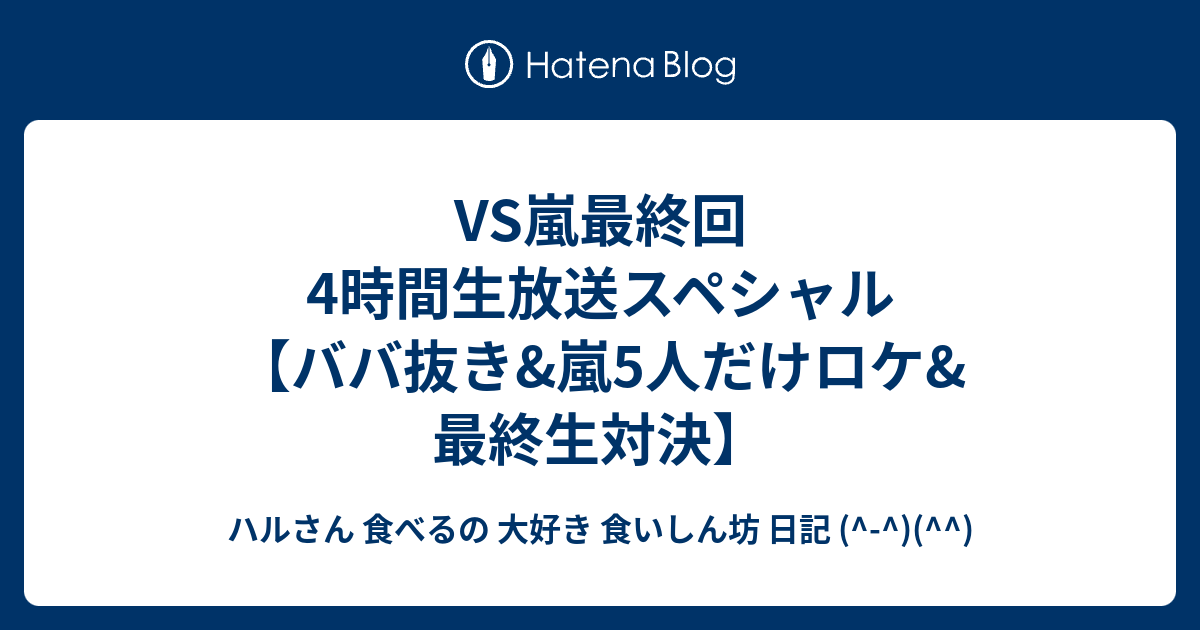 Vs嵐最終回4時間生放送スペシャル ババ抜き 嵐5人だけロケ 最終生対決 ハルさん 食べるの 大好き 食いしん坊 日記