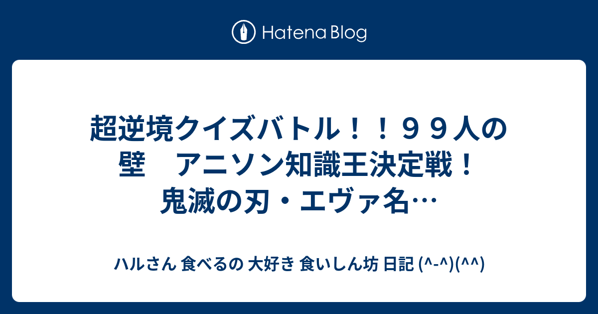 超逆境クイズバトル ９９人の壁 アニソン知識王決定戦 鬼滅の刃 エヴァ名 ハルさん 食べるの 大好き 食いしん坊 日記