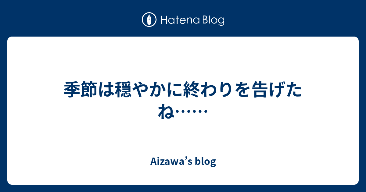 季節は穏やかに終わりを告げたね…… Aizawa’s blog