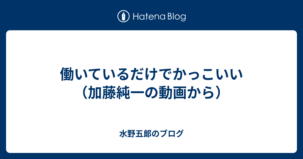 働いているだけでかっこいい 加藤純一の動画から 水野五郞のブログ