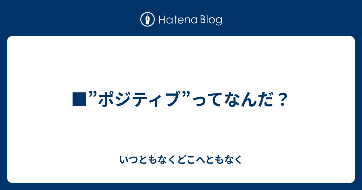 ポジティブ ってなんだ いつともなくどこへともなく