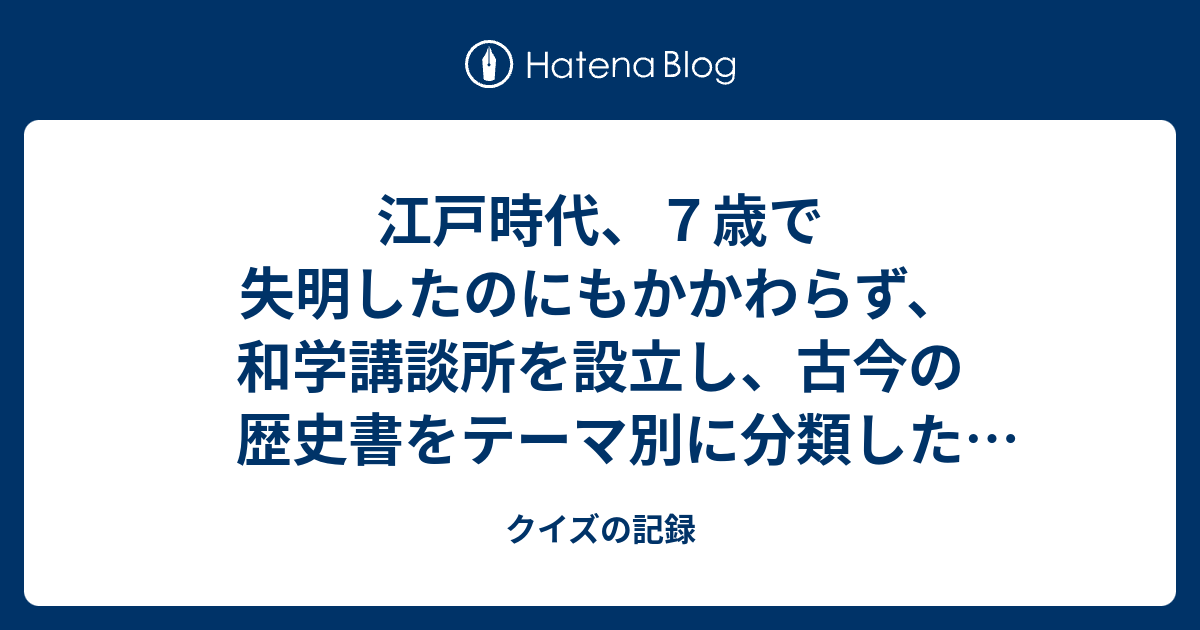 江戸時代 ７歳で失明したのにもかかわらず 和学講談所を設立し 古今の歴史書をテーマ別に分類した 群書類従 を著した人物は クイズの記録