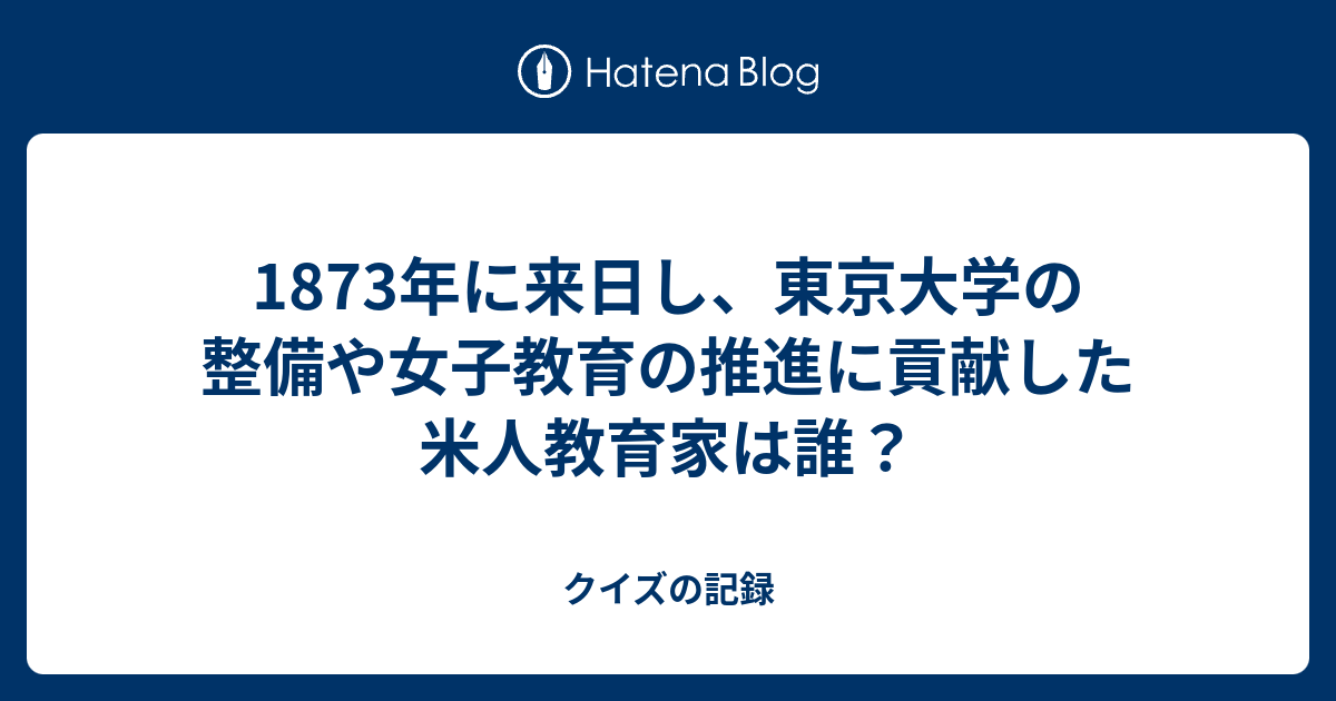 1873年に来日し 東京大学の整備や女子教育の推進に貢献した米人教育家は誰 クイズの記録