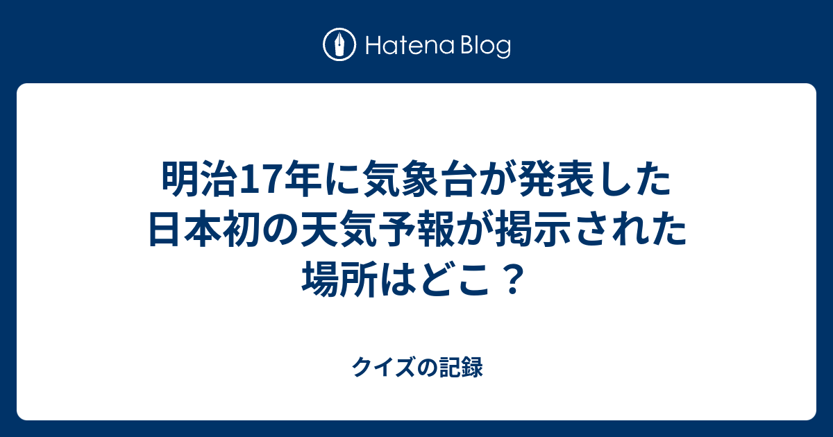 明治17年に気象台が発表した日本初の天気予報が掲示された場所はどこ クイズの記録