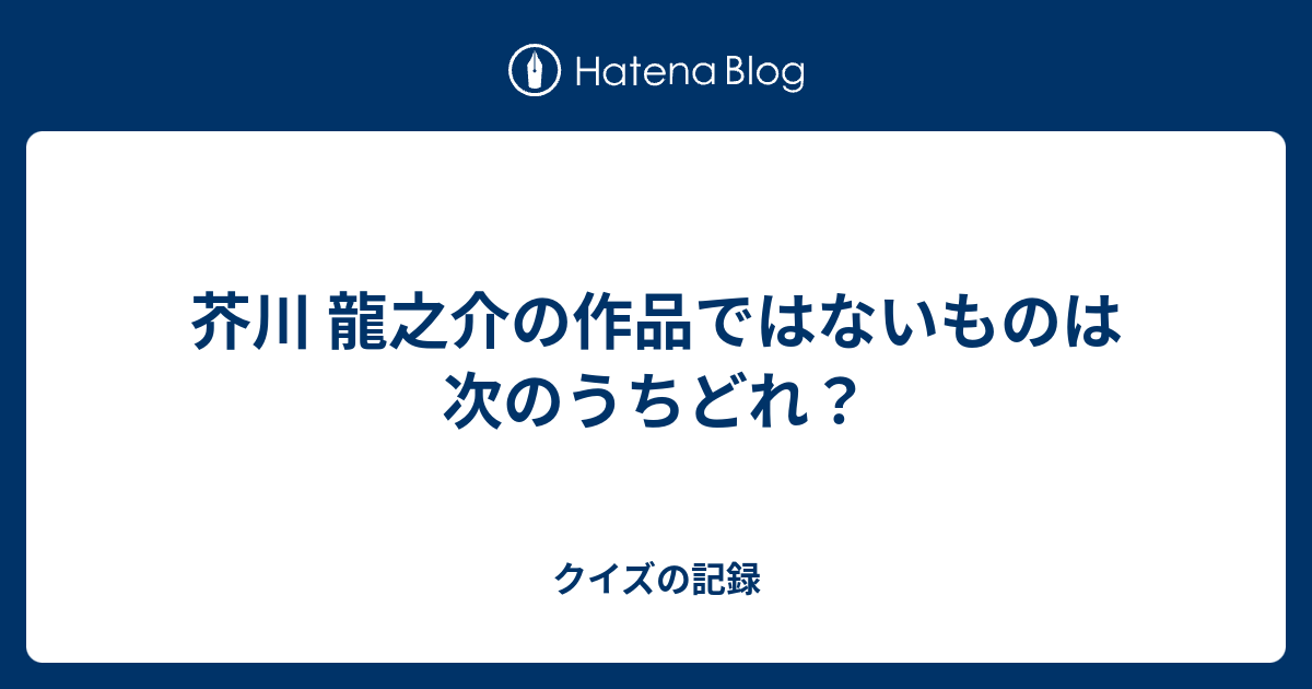 芥川 龍之介の作品ではないものは次のうちどれ クイズの記録