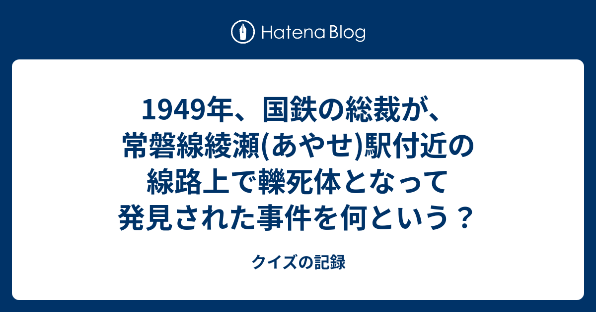 1949年 国鉄の総裁が 常磐線綾瀬 あやせ 駅付近の線路上で轢死体となって発見された事件を何という クイズの記録