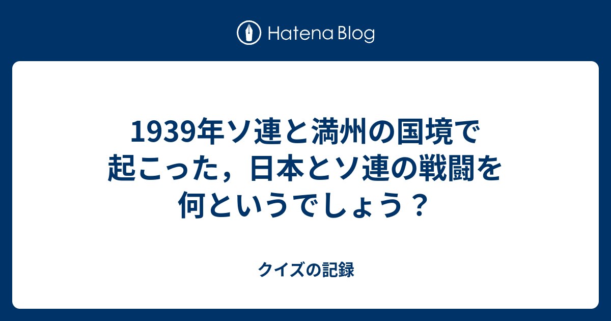 1939年ソ連と満州の国境で起こった 日本とソ連の戦闘を何というでしょう クイズの記録