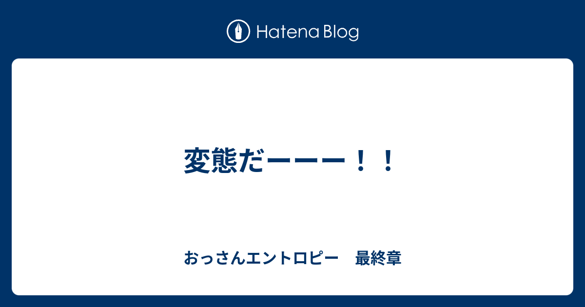 変態だーーー！！ おっさんエントロピー 最終章