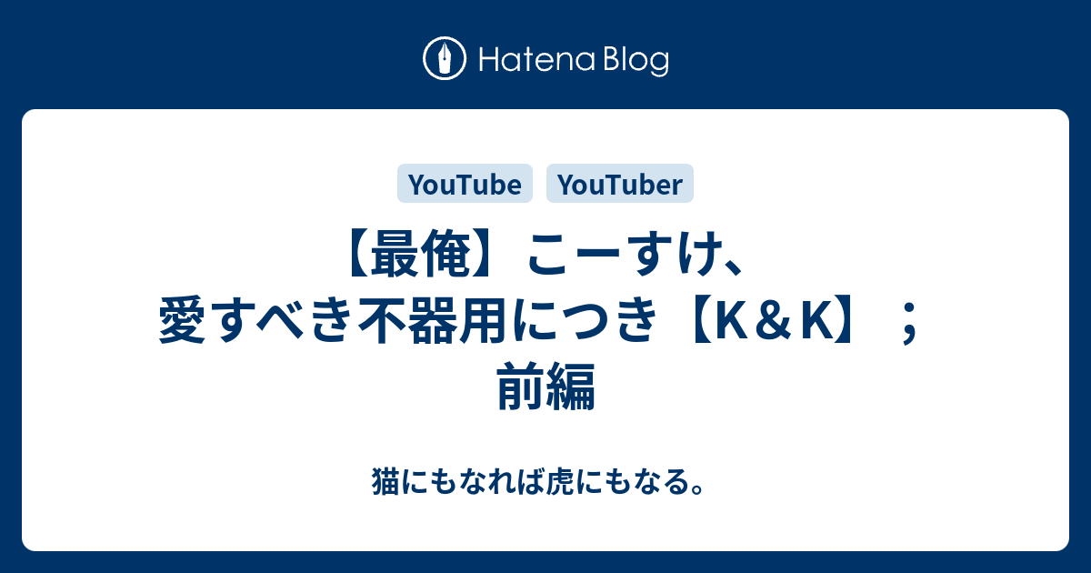 最俺 こーすけ 愛すべき不器用につき K K 前編 猫にもなれば虎にもなる