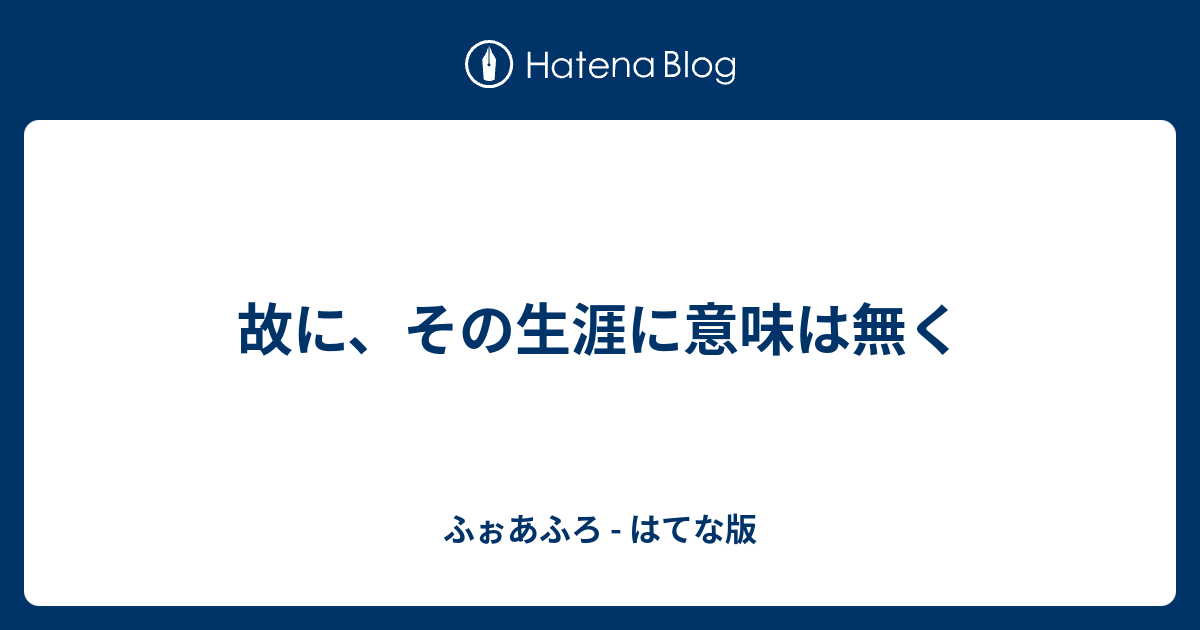 故に その生涯に意味は無く ふぉあふろ はてな版