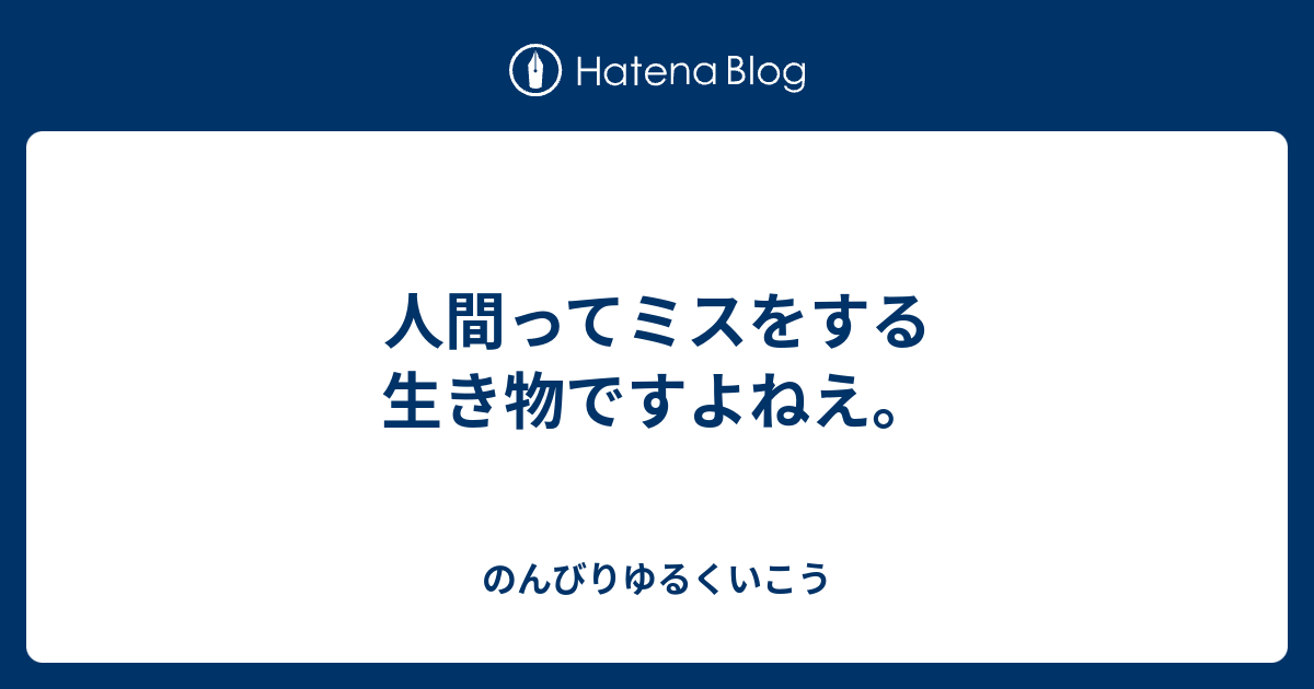 人間ってミスをする生き物ですよねえ。 のんびりゆるくいこう 