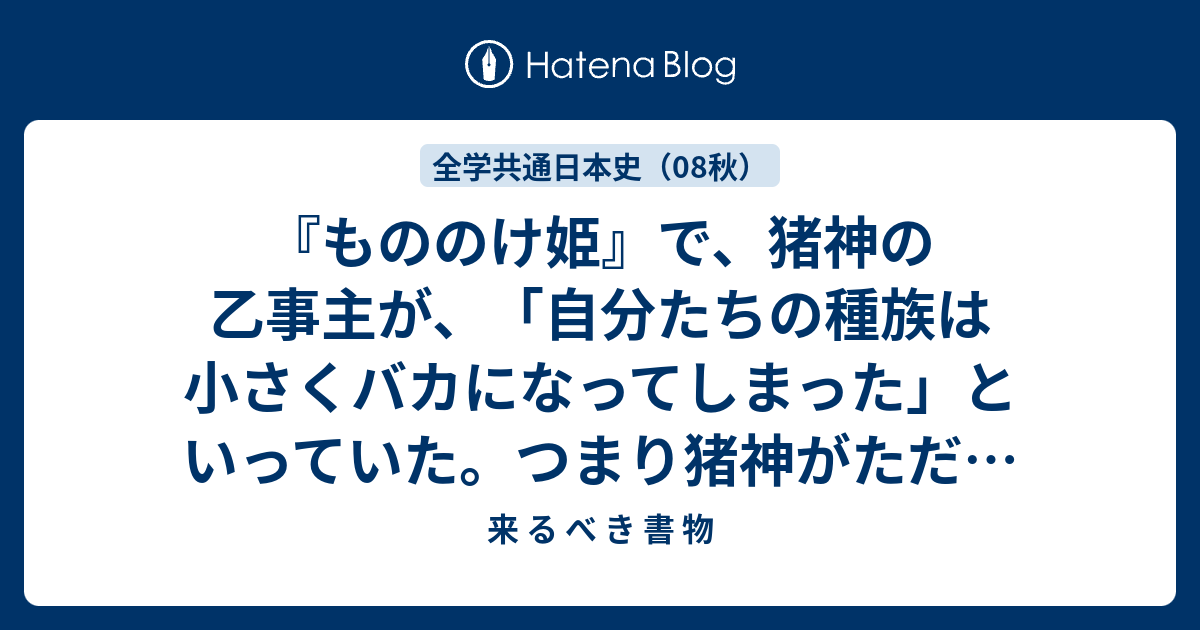 もののけ姫 で 猪神の乙事主が 自分たちの種族は小さくバカになってしまった といっていた つまり猪神がただの猪 になってしまったということか 犬神は狼に 猩々は猿になってしまったのだろうか 人間ももとは神であったのか気になった 来 る べ き 書 物