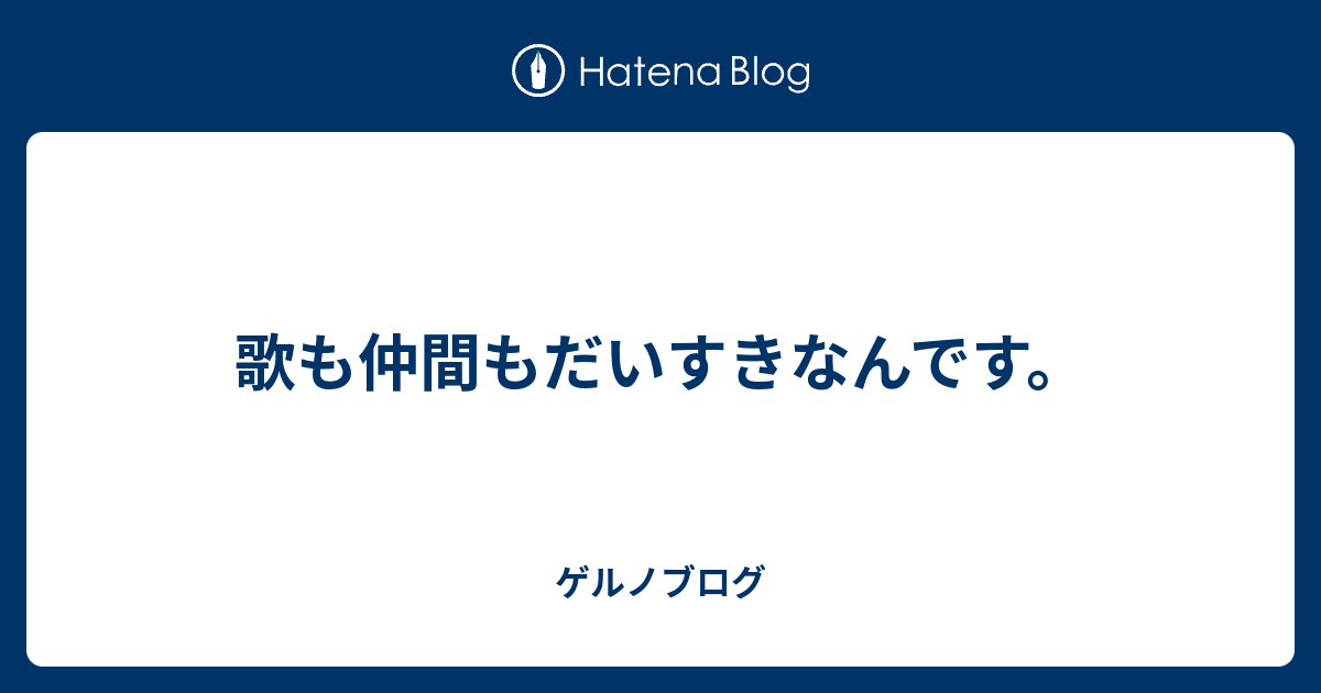 歌も仲間もだいすきなんです ゲルノブログ