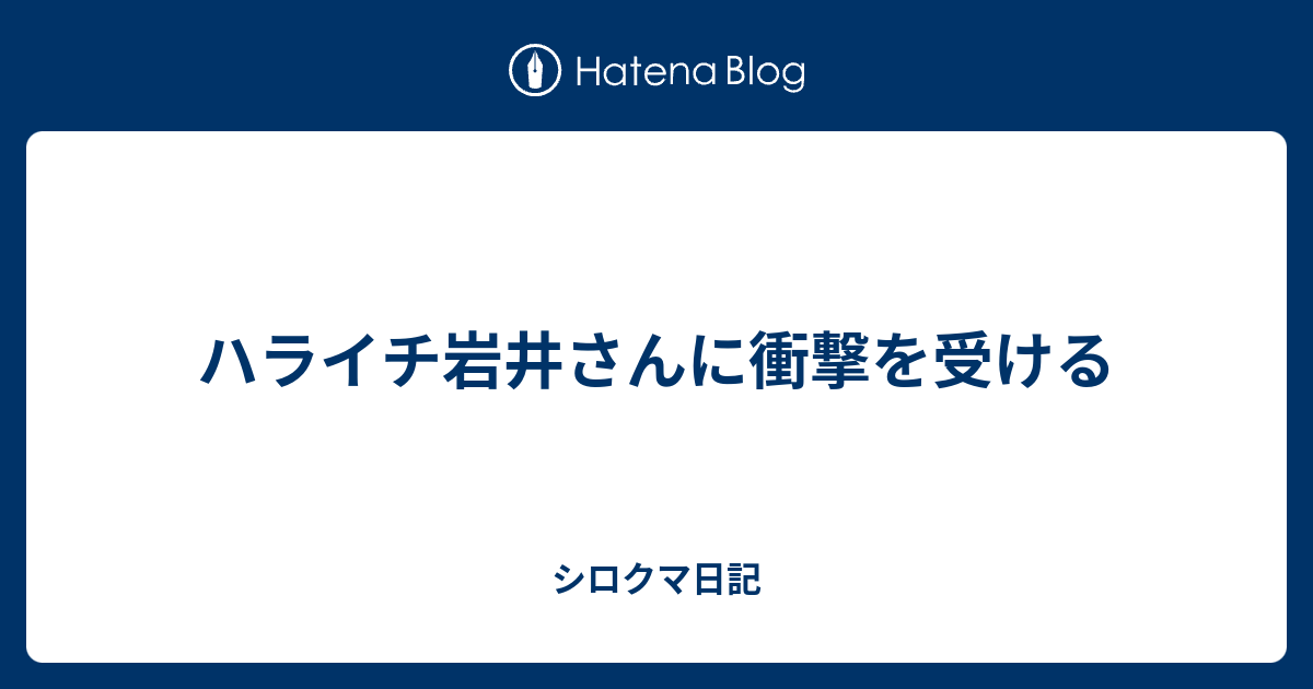 ハライチ岩井さんに衝撃を受ける シロクマ日記