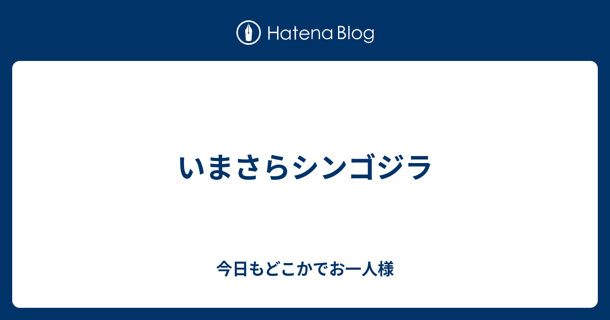 いまさらシンゴジラ 今日もどこかでお一人様