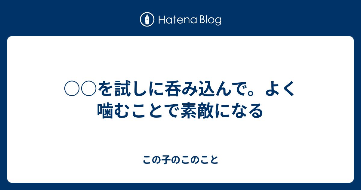 を試しに呑み込んで。よく噛むことで素敵になる - この子のこのこと