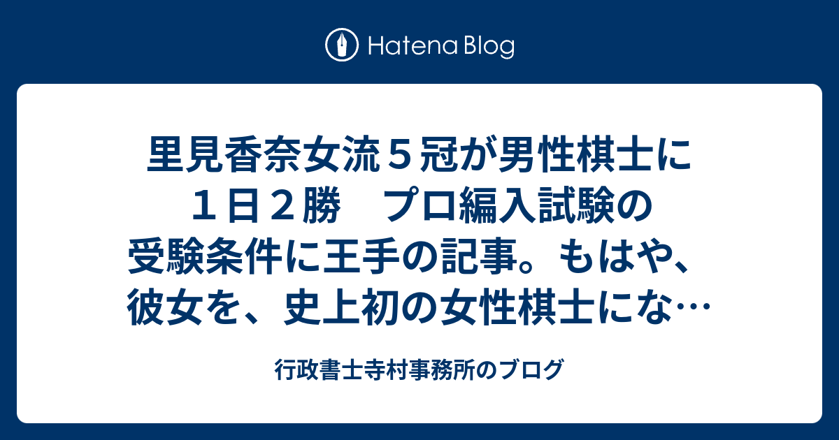 里見香奈女流５冠が男性棋士に１日２勝 プロ編入試験の受験条件に王手の記事 もはや 彼女を 史上初の女性棋士になることを止めることはできないだろう 一日もはやく 女性棋士になって欲しいし 今後の活躍に心から期待します 行政書士寺村事務所のブログ