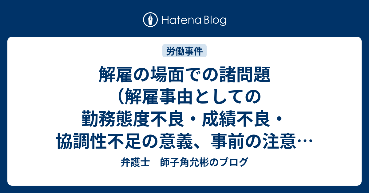 解雇の場面での諸問題 解雇事由としての勤務態度不良 成績不良 協調性不足の意義 事前の注意 指導と解雇予告 解雇通知書の記載の持つ意義 古い事実 多数の軽微な事実への評価 弁護士 師子角允彬のブログ