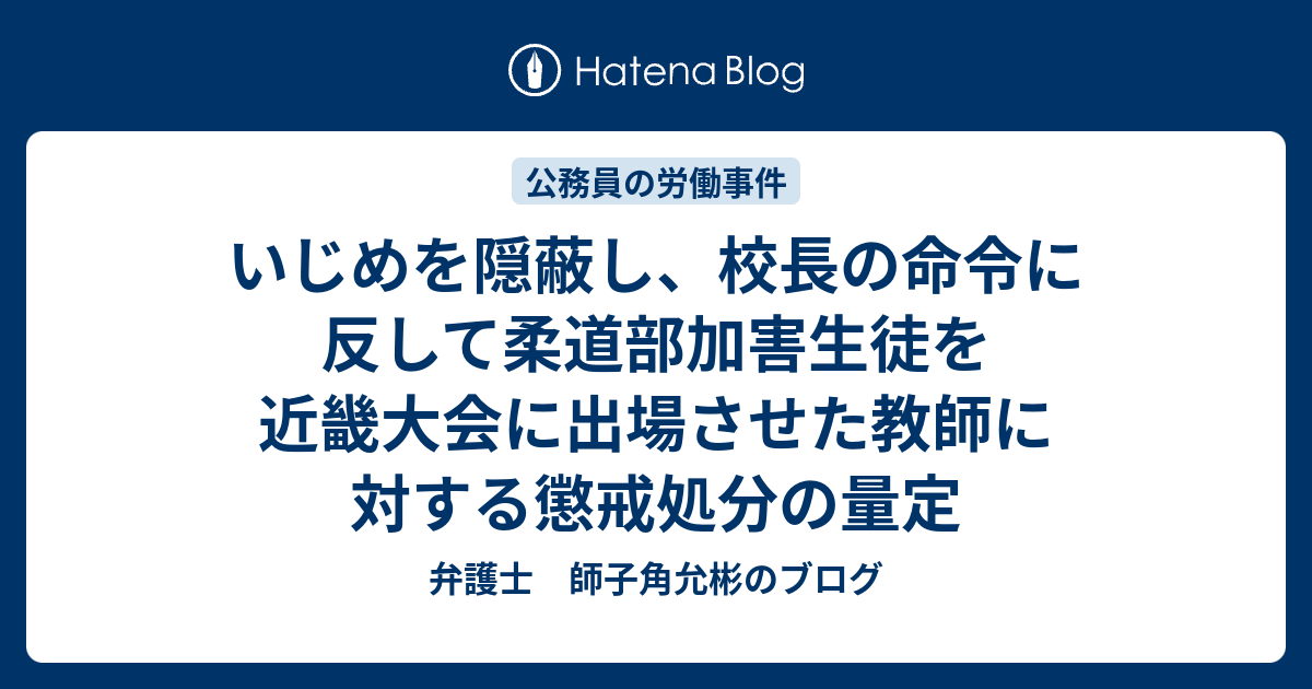 いじめを隠蔽し 校長の命令に反して柔道部加害生徒を近畿大会に出場させた教師に対する懲戒処分の量定 弁護士 師子角允彬のブログ