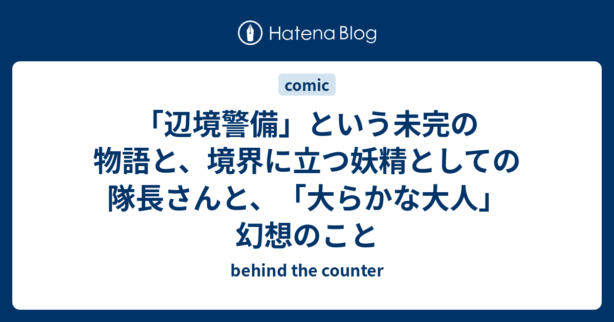 辺境警備 という未完の物語と 境界に立つ妖精としての隊長さんと 大らかな大人 幻想のこと Behind The Counter