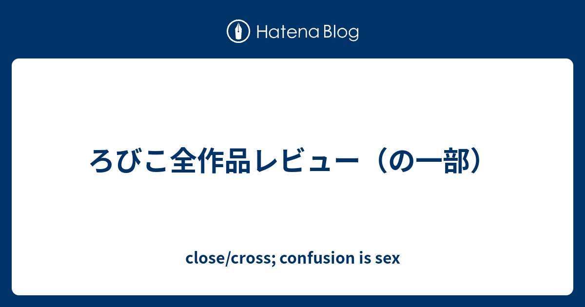 ろびこ全作品レビュー の一部 Close Cross Confusion Is Sex