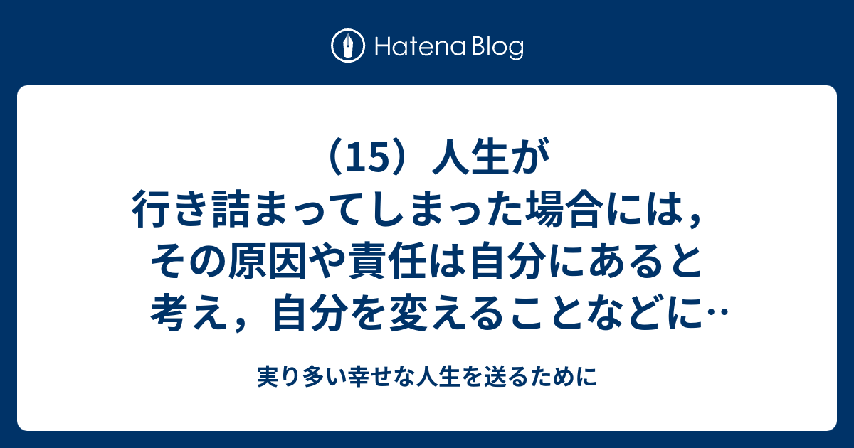 15 人生が行き詰まってしまった場合には その原因や責任は自分にあると考え 自分を変えることなどによって行き詰まりを打開しようとするのが賢明である 実り多い幸せな人生を送るために